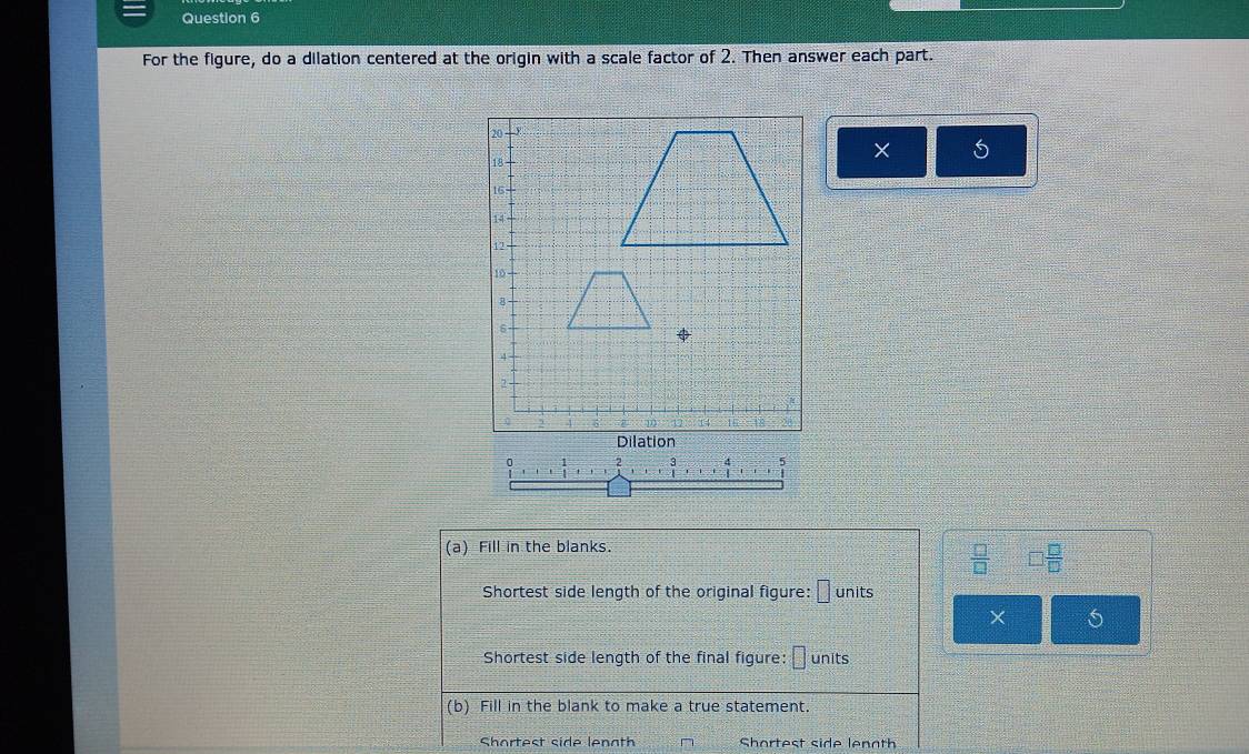 For the figure, do a dilation centered at the origin with a scale factor of 2. Then answer each part. 
× 5
0 
(a) Fill in the blanks.
 □ /□   □  □ /□  
Shortest side length of the original figure: 1 units 
× 5
Shortest side length of the final figure: □ units 
(b) Fill in the blank to make a true statement. 
Shortest side lenath Shortest side lenoth