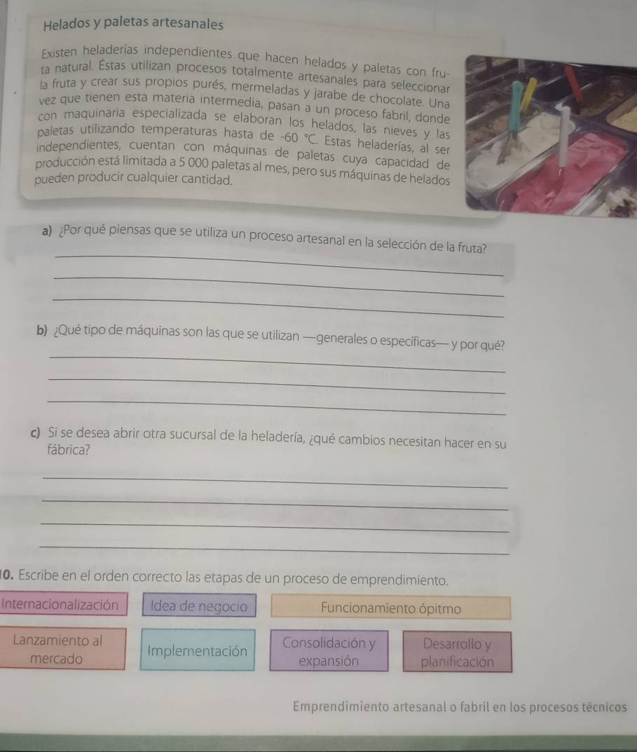 Helados y paletas artesanales
Existen heladerías independientes que hacen helados y paletas con fru-
ta natural. Éstas utilizan procesos totalmente artesanales para seleccionar
la fruta y crear sus propios purés, mermeladas y jarabe de chocolate. Una
vez que tienen esta materia intermedia, pasan a un proceso fabril, donde
con maquinaria especializada se elaboran los helados, las nieves y las
paletas utilizando temperaturas hasta de -60°C. Estas heladerías, al ser
independientes, cuentan con máquinas de paletas cuya capacidad de
producción está limitada a 5 000 paletas al mes, pero sus máquinas de helados
pueden producir cualquier cantidad.
_
a) ¿Por qué piensas que se utiliza un proceso artesanal en la selección de la fruta?
_
_
_
b) ¿Qué tipo de máquinas son las que se utilizan —generales o específicas— y por qué?
_
_
c) Si se desea abrir otra sucursal de la heladería, ¿qué cambios necesitan hacer en su
fábrica?
_
_
_
_
0. Escribe en el orden correcto las etapas de un proceso de emprendimiento.
Internacionalización Idea de negocio Funcionamiento ópitmo
Lanzamiento al Implementación
Consolidación y Desarrollo y
mercado expansión planificación
Emprendimiento artesanal o fabril en los procesos técnicos