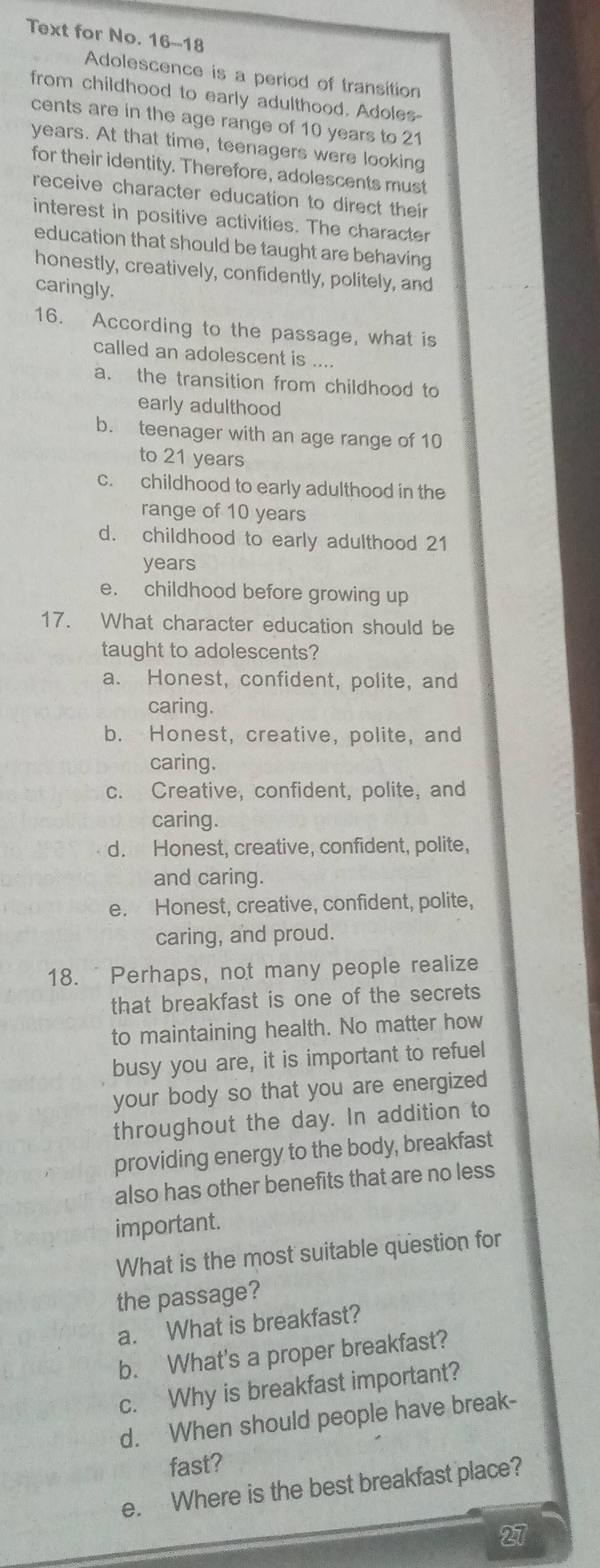 Text for No. 16-18
Adolescence is a period of transition
from childhood to early adulthood. Adoles-
cents are in the age range of 10 years to 21
years. At that time, teenagers were looking
for their identity. Therefore, adolescents must
receive character education to direct their
interest in positive activities. The character
education that should be taught are behaving
honestly, creatively, confidently, politely, and
caringly.
16. According to the passage, what is
called an adolescent is ....
a. the transition from childhood to
early adulthood
b. teenager with an age range of 10
to 21 years
c. childhood to early adulthood in the
range of 10 years
d. childhood to early adulthood 21
years
e. childhood before growing up
17. What character education should be
taught to adolescents?
a. Honest, confident, polite, and
caring.
b. Honest, creative, polite, and
caring.
c. Creative, confident, polite, and
caring.
d. Honest, creative, confident, polite,
and caring.
e. Honest, creative, confident, polite,
caring, and proud.
18. "Perhaps, not many people realize
that breakfast is one of the secrets
to maintaining health. No matter how
busy you are, it is important to refuel
your body so that you are energized
throughout the day. In addition to
providing energy to the body, breakfast
also has other benefits that are no less
important.
What is the most suitable question for
the passage?
a. What is breakfast?
b. What's a proper breakfast?
c. Why is breakfast important?
d. When should people have break-
fast?
e. Where is the best breakfast place?
27