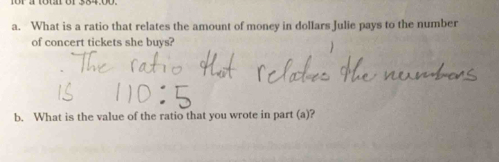 for a totar of 384.00. 
a. What is a ratio that relates the amount of money in dollars Julie pays to the number 
of concert tickets she buys? 
b. What is the value of the ratio that you wrote in part (a)?