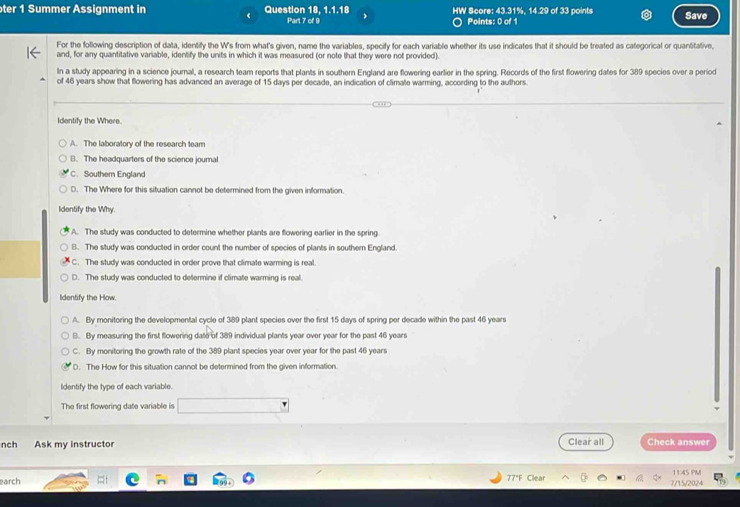 oter 1 Summer Assignment in Question 18, 1.1.18 HW Score: 43.31%, 14.29 of 33 points
< Part 7 of 9 Points: 0 of 1 Save
For the following description of data, identify the W's from what's given, name the variables, specify for each variable whether its use indicates that it should be treated as categorical or quantitative,
and, for any quantitative variable, identify the units in which it was measured (or note that they were not provided).
In a study appearing in a science journal, a research team reports that plants in southern England are flowering earlier in the spring. Records of the first flowering dates for  389 species over a period
of 46 years show that flowering has advanced an average of 15 days per decade, an indication of climate warming, according to the authors.
Identify the Where.
A. The laboratory of the research team
B. The headquarters of the science journal
C. Southern England
D. The Where for this situation cannot be determined from the given information.
Identify the Why.
A. The study was conducted to determine whether plants are flowering earlier in the spring.
B. The study was conducted in order count the number of species of plants in southern England.
C. The study was conducted in order prove that climate warming is real.
D. The study was conducted to determine if climate warming is real.
Identify the How.
A. By monitoring the developmental cycle of 389 plant species over the first 15 days of spring per decade within the past 46 years
B. By measuring the first flowering date of 389 individual plants year over year for the past 46 years
C. By monitoring the growth rate of the 389 plant species year over year for the past 46 years
D. The How for this situation cannot be determined from the given information.
Identify the type of each variable.
The first flowering date variable is □ 
nch Ask my instructor Clear all Check answer
77°F Clear 11:4S PM
earch 7/15/2024