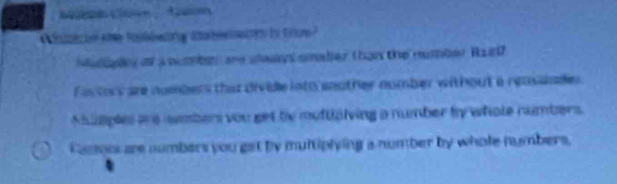 acin the toleeang staterects io troe ?
alopy o aomben ae slan smader than the number Raet
Factors are numbers that divide into another number without a reassnde
Musples are nmbers you get be muftipiving a number by whole numbers.
Castors are numbers you get by multiplying a number by whole numbers,