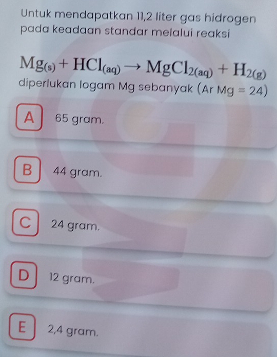 Untuk mendapatkan 11,2 liter gas hidrogen
pada keadaan standar melalui reaksi
Mg_(s)+HCl_(aq)to MgCl_2(aq)+H_2(g)
diperlukan logam Mg sebanyak (ArMg=24)
A 65 gram.
B 44 gram.
C 24 gram.
D 12 gram.
E 2,4 gram.