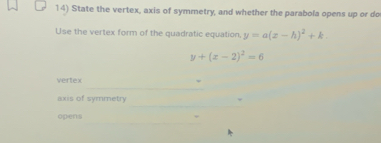 State the vertex, axis of symmetry, and whether the parabola opens up or do
Use the vertex form of the quadratic equation, y=a(x-h)^2+k.
y+(x-2)^2=6
_
vertex
_
axis of symmetry
_
opens