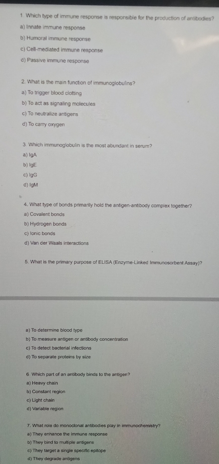 Which type of immune response is responsible for the production of antibodies?
a) Innate immune response
b) Humoral immune response
c) Cell-mediated immune response
d) Passive immune response
2. What is the main function of immunoglobulins?
a) To trigger blood clotting
b) To act as signaling molecules
c) To neutralize antigens
d) To carry oxygen
3. Which immunoglobulin is the most abundant in serum?
a) lgA
b) lgE
c) lgG
d) lgM
4. What type of bonds primarily hold the antigen-antibody complex together?
a) Covalent bonds
b) Hydrogen bonds
c) lonic bonds
d) Van der Waals interactions
5. What is the primary purpose of ELISA (Enzyme-Linked Immunosorbent Assay)?
a) To determine blood type
b) To measure antigen or antibody concentration
c) To detect bacterial infections
d) To separate proteins by size
6. Which part of an antibody binds to the antigen?
a) Heavy chain
b) Constant region
c) Light chain
d) Variable region
7. What role do monocional antibodies play in immunochemistry?
a) They enhance the immune response
b) They bind to multiple antigens
c) They target a single specific epitope
d) They degrade antigens