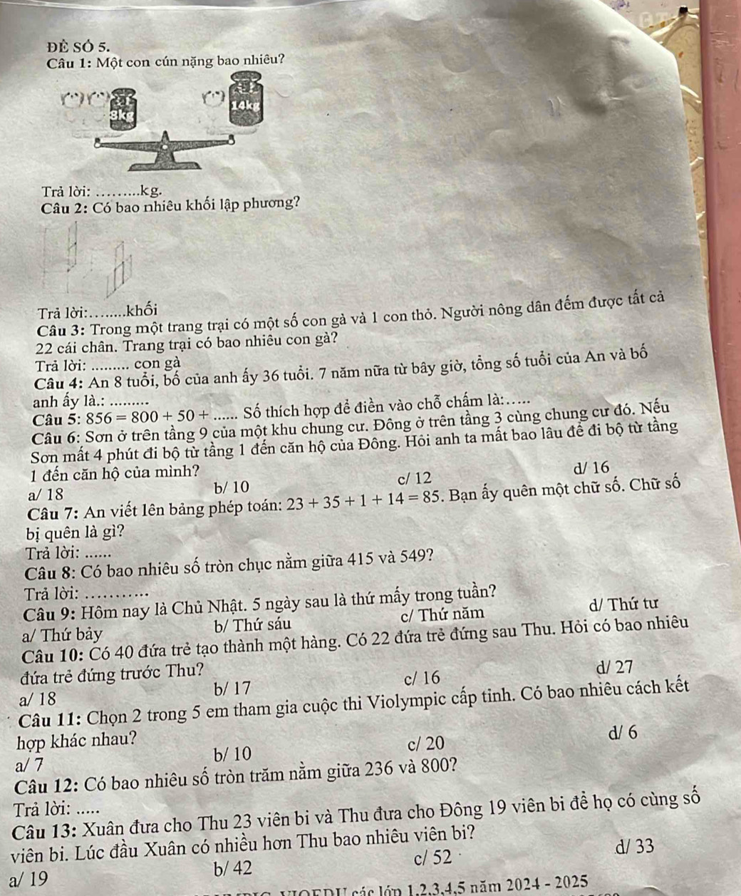 ĐÈ SÓ 5.
Câu 1: Một con cún nặng bao nhiêu?
Trả lời: _kg.
Câu 2: Có bao nhiêu khối lập phương?
Trả lời: khối
Câu 3: Trong một trang trại có một số con gả và 1 con thỏ. Người nông dân đếm được tất cả
22 cái chân. Trang trại có bao nhiêu con gả?
Trả lời: ..... con gà
Câu 4: An 8 tuổi, bố của anh ấy 36 tuổi. 7 năm nữa từ bây giờ, tổng số tuổi của An và bố
anh ấy là.:
Câu 5: 856=800+50+ _ _ Số thích hợp để điền vào chỗ chấm là:....
Câu 6: Sơn ở trên tầng 9 của một khu chung cư. Đông ở trên tầng 3 cùng chung cư đó. Nếu
Sơn mất 4 phút đi bộ từ tầng 1 đến căn hộ của Đông. Hỏi anh ta mất bao lâu để đi bộ từ tầng
1 đến căn hộ của mình?
a/ 18 b/ 10 c/ 12 d/ 16
Câu 7: An viết lên bảng phép toán: 23+35+1+14=85. Bạn ấy quên một chữ số. Chữ số
bị quên là gì?
Trả lời: ......
Câu 8: Có bao nhiêu số tròn chục nằm giữa 415 và 549?
Trả lời:
Câu 9: Hôm nay là Chủ Nhật. 5 ngày sau là thứ mấy trong tuần?
a/ Thứ bảy b/ Thứ sáu c/ Thứ năm
d/ Thứ tư
Câu 10: Có 40 đứa trẻ tạo thành một hàng. Có 22 đứa trẻ đứng sau Thu. Hỏi có bao nhiêu
đứa trẻ đứng trước Thu? d/ 27
a/ 18 b/ 17 c/ 16
Câu 11: Chọn 2 trong 5 em tham gia cuộc thi Violympic cấp tinh. Có bao nhiêu cách kết
hợp khác nhau? d/ 6
a/ 7 b/ 10 c/ 20
Câu 12: Có bao nhiêu số tròn trăm nằm giữa 236 và 800?
Trả lời: .....
Câu 13: Xuân đưa cho Thu 23 viên bi và Thu đưa cho Đông 19 viên bi đề họ có cùng số
viên bi. Lúc đầu Xuân có nhiều hơn Thu bao nhiêu viên bi?
a/ 19 b/ 42 c/ 52 d/ 33
OEDU các lớp 1,2,3,4,5 năm 2024 - 2025