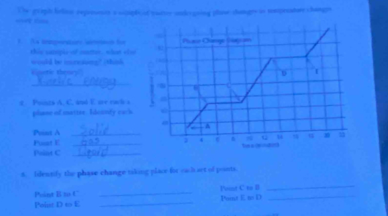 Ohe graph helior represests a sopipfc of yuatter undergring plase changre is temprcature changps 
== === 
F As tempeere smton für Plaso Change Slagiam 
this sarsiple of ctter, what eler 92 
would be imoresing?" (think (40) 
cinetic thenry i n D [ 
_
78 6
2 Pounts A, C. and E are each a 
pliane of matter. Ideunty each 
A 
Point A_ 
Q u q 30 m 
Pont E _2 4 tn a sndin) 
Paint C_ 
5. Identify the phase change taking place for each set of points. 
Point B 10 C _l'sint C to B_ 
_ 
Point D to E _Pornt E to D