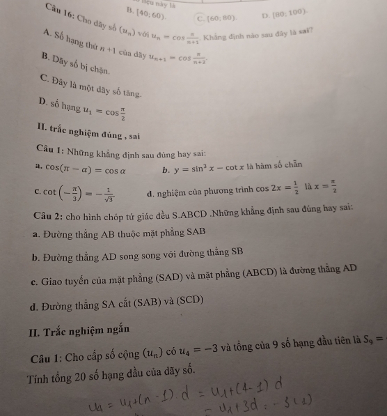 Nệu này là
B. (40;60). C. (60;80). D. [80;100). 
Câu 16: Cho dãy số (u_n) với u_n=cos  n/n+1 . Khẳng định nào sau đây là saï?
A. Số hạng thứ n+1 cùa dāy u_n+1=cos  π /n+2 .
B. Dãy số bị chặn.
C. Đây là một dãy số tăng.
D. shat 0hat  hạng u_1=cos  π /2 
II. trắc nghiệm đúng , sai
Câu 1: Những khẳng định sau đúng hay sai:
a. cos (π -alpha )=cos alpha b. y=sin^3x-cot x là hàm số chẵn
C. cot (- π /3 )=- 1/sqrt(3) . d. nghiệm của phương trình cos 2x= 1/2  là x= π /2 
Câu 2: cho hình chóp tứ giác đều S. ABCD.Những khẳng định sau đúng hay sai:
a. Đường thẳng AB thuộc mặt phẳng SAB
b. Đường thẳng AD song song với đường thẳng SB
c. Giao tuyến của mặt phẳng (SAD) và mặt phẳng (ABCD) là đường thẳng AD
d. Đường thắng SA cắt (SAB) và (SCD)
II. Trắc nghiệm ngắn
Câu 1: Cho cấp số cộng (u_n) có u_4=-3 và tổng của 9 số hạng đầu tiên là S_9=
Tính tổng 20 số hạng đầu của dãy số.