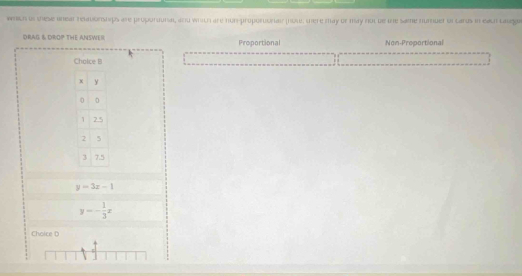which of these unear relationships are proportonal, and whith are hun-proportonair (note, there may or may not be the same number oftarus in each calego
DRAG & DROP THE ANSWER Proportional Non-Proportional
Choice B
y=3x-1
y=- 1/3 x
Choice D