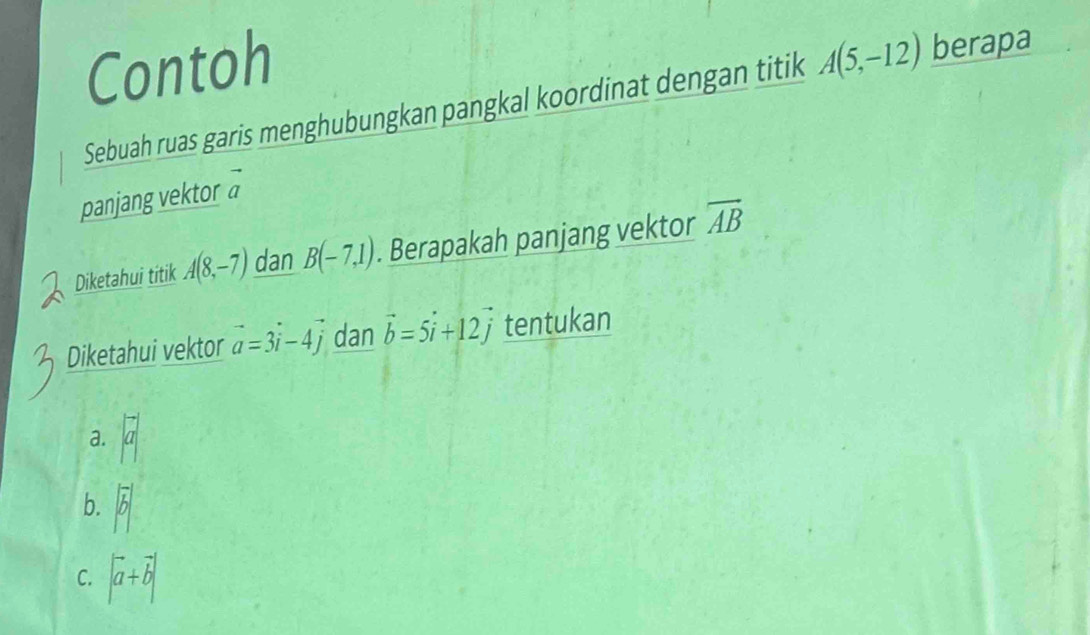 Contoh
Sebuah ruas garis menghubungkan pangkal koordinat dengan titik A(5,-12) berapa
panjang vektor vector a
Diketahui titik A(8,-7) dan B(-7,1). Berapakah panjang vektor overline AB
Diketahui vektor vector a=3vector i-4vector j dan vector b=5vector i+12vector j tentukan
a. a
b. |vector b|
C. |vector a+vector b|