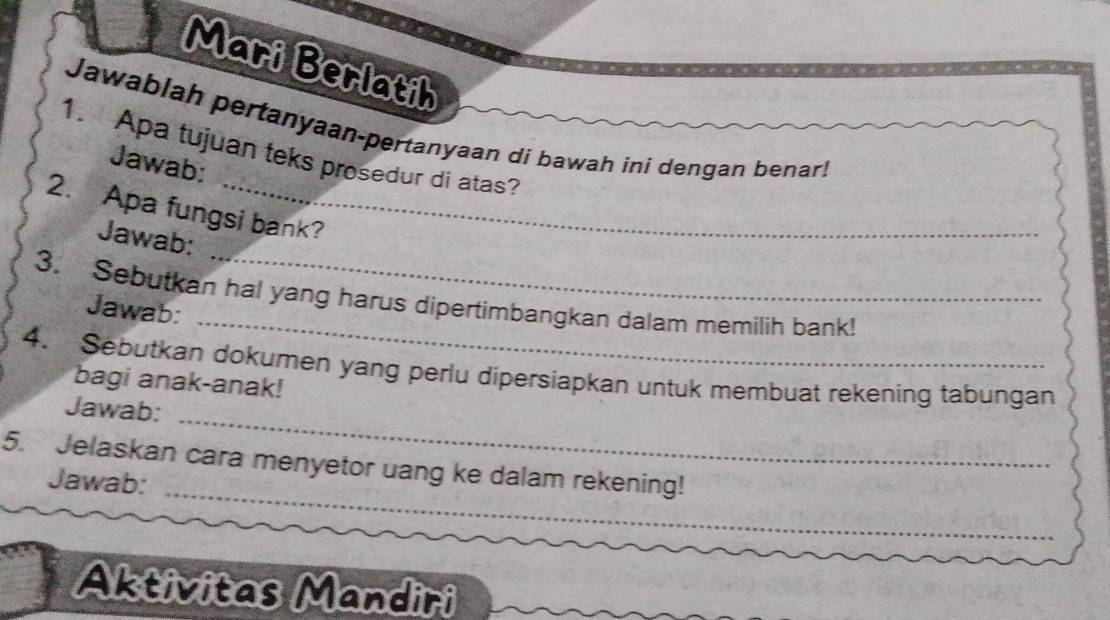 Mari Berlatih 
Jawablah pertanyaan-pertanyaan di bawah ini dengan benar! 
1. Apa tujuan teks prosedur di atas? 
Jawab: 
2. Apa fungsi bank? 
Jawab: 
_ 
3. Sebutkan hal yang harus dipertimbangkan dalam memilih bank! 
Jawab: 
_ 
4. Sebutkan dokumen yang perlu dipersiapkan untuk membuat rekening tabungan 
bagi anak-anak! 
_ 
Jawab: 
_ 
5. Jelaskan cara menyetor uang ke dalam rekening! 
Jawab: 
Aktivitas Mandiri