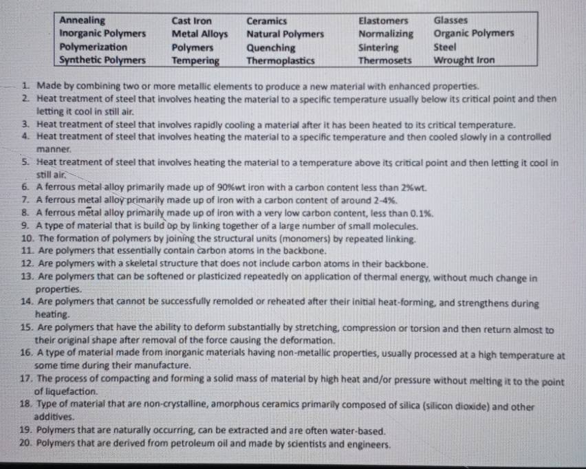 Made by combining two or more metallic elements to produce a new material with enhanced properties.
2. Heat treatment of steel that involves heating the material to a specific temperature usually below its critical point and then
letting it cool in still air.
3. Heat treatment of steel that involves rapidly cooling a material after it has been heated to its critical temperature.
4. Heat treatment of steel that involves heating the material to a specific temperature and then cooled slowly in a controlled
manner.
5. Heat treatment of steel that involves heating the material to a temperature above its critical point and then letting it cool in
still air.
6. A ferrous metal-alloy primarily made up of 90%wt iron with a carbon content less than 2%wt.
7. A ferrous metal alloy primarily made up of iron with a carbon content of around 2-4%.
8. A ferrous metal alloy primarily made up of iron with a very low carbon content, less than 0.1%.
9. A type of material that is build up by linking together of a large number of small molecules.
10. The formation of polymers by joining the structural units (monomers) by repeated linking.
11. Are polymers that essentially contain carbon atoms in the backbone.
12. Are polymers with a skeletal structure that does not include carbon atoms in their backbone.
13. Are polymers that can be softened or plasticized repeatedly on application of thermal energy, without much change in
properties.
14. Are polymers that cannot be successfully remolded or reheated after their initial heat-forming, and strengthens during
heating.
15. Are polymers that have the ability to deform substantially by stretching, compression or torsion and then return almost to
their original shape after removal of the force causing the deformation.
16. A type of material made from inorganic materials having non-metallic properties, usually processed at a high temperature at
some time during their manufacture.
17. The process of compacting and forming a solid mass of material by high heat and/or pressure without melting it to the point
of liquefaction.
18. Type of material that are non-crystalline, amorphous ceramics primarily composed of silica (silicon dioxide) and other
additives.
19. Polymers that are naturally occurring, can be extracted and are often water-based.
20. Polymers that are derived from petroleum oil and made by scientists and engineers.