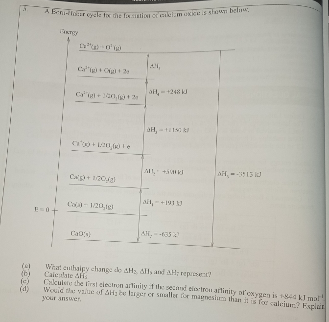 A Born-Haber cycle for the formation of calcium oxide is shown below. 
Energy
Ca^(2+)(g)+O^(2-)(g)
Ca^(2+)(g)+O(g)+2e △ H_5
Ca^(2+)(g)+1/2O_2(g)+2e Delta H_4=+248kJ^(△ H_3)=+1150kJ
Ca^+(g)+1/2O_2(g)+e
Delta H_2=+590kJ
c. a=frac beginarrayl C_C+cos°+4851005 -frac Cu_11000,000□  (100-a+1011)/200 ,300-ab12.endarray.   Delta H_6=-3513kJ
(a) What enthalpy change do 
(b) Calculate △ H_5. △ H_2, △ H_6 and △ H_7 represent? 
(c) ) Calculate the first electron affinity if the second electron affinity of oxygen is +844kJmol^(-1). 
(d) Would the value of △ H_2 be larger or smaller for magnesium than it is for calcium? Explain 
your answer.