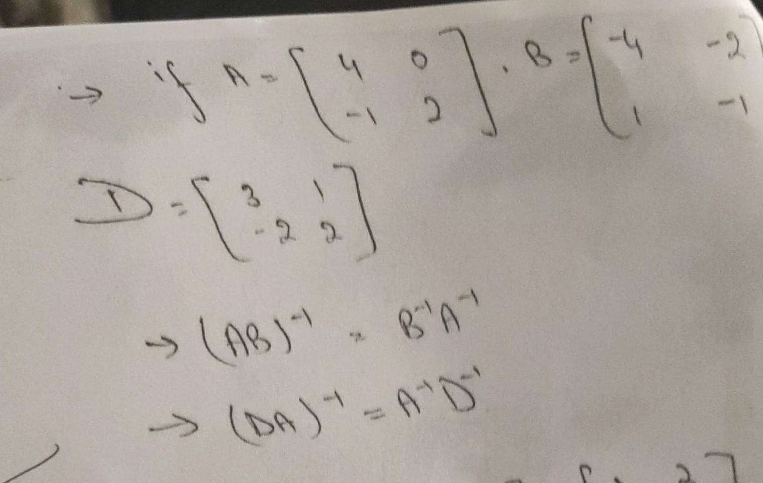 if A=beginbmatrix 4&0 -1&2endbmatrix · B=beginbmatrix -4&-2 1&-1endbmatrix
D=beginbmatrix 3&1 -2&2endbmatrix
(AB)^-1=B^(-1)A^(-1)
(DA)^-1=A^(-1)D^(-1)