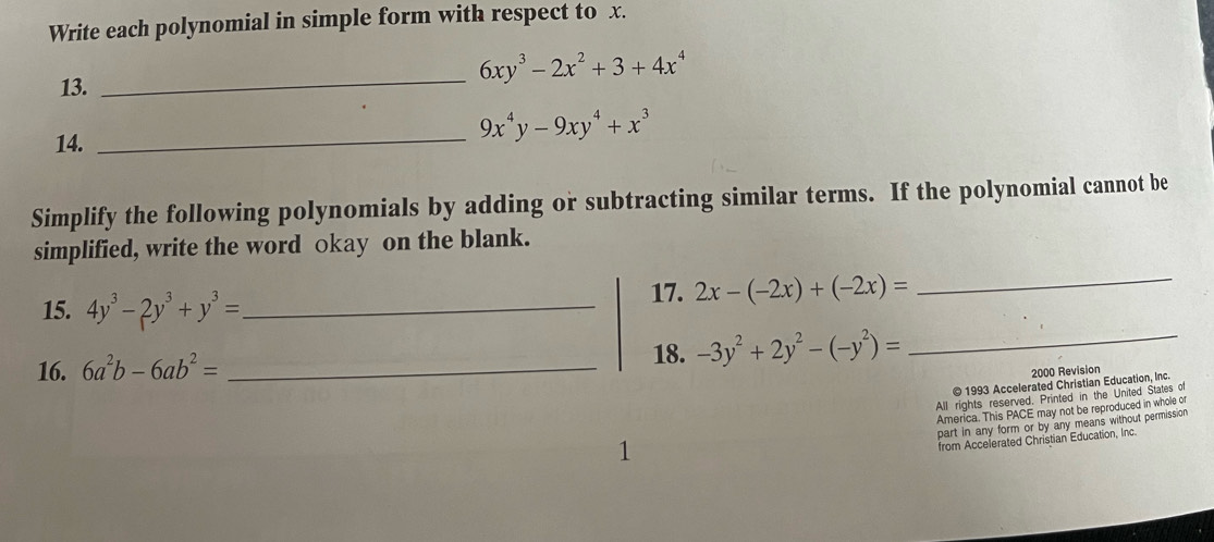 Write each polynomial in simple form with respect to x. 
13. 
_
6xy^3-2x^2+3+4x^4
14. 
_
9x^4y-9xy^4+x^3
Simplify the following polynomials by adding or subtracting similar terms. If the polynomial cannot be 
simplified, write the word okay on the blank. 
15. 4y^3-2y^3+y^3= _ 
17. 2x-(-2x)+(-2x)=
_ 
18. 
16. 6a^2b-6ab^2= _  -3y^2+2y^2-(-y^2)=
_ 
2000 Revision 
© 1993 Accelerated Christian Education, Inc. 
All rights reserved. Printed in the United States of 
America. This PACE may not be reproduced in whole or 
part in any form or by any means without permission 
1 
from Accelerated Christian Education, Inc.