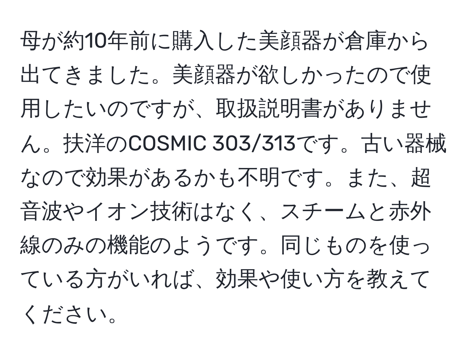 母が約10年前に購入した美顔器が倉庫から出てきました。美顔器が欲しかったので使用したいのですが、取扱説明書がありません。扶洋のCOSMIC 303/313です。古い器械なので効果があるかも不明です。また、超音波やイオン技術はなく、スチームと赤外線のみの機能のようです。同じものを使っている方がいれば、効果や使い方を教えてください。