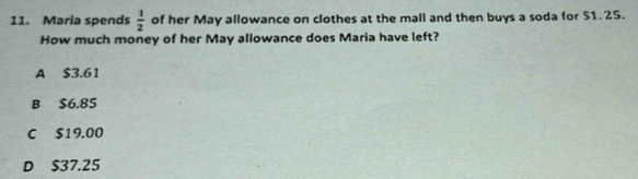 Maria spends  1/2  of her May allowance on clothes at the mall and then buys a soda for $1. 25.
How much money of her May allowance does Maria have left?
A $3.61
B $6.85
C $19.00
D $37.25