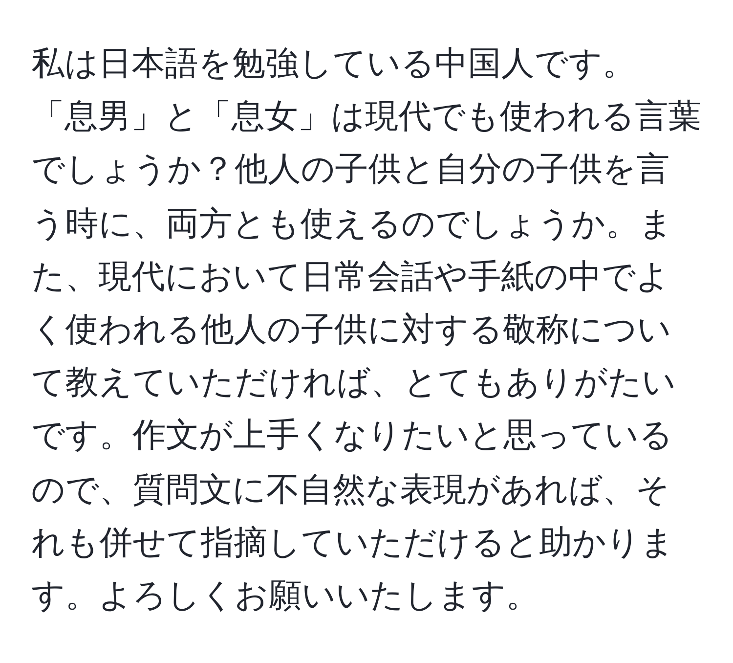 私は日本語を勉強している中国人です。「息男」と「息女」は現代でも使われる言葉でしょうか？他人の子供と自分の子供を言う時に、両方とも使えるのでしょうか。また、現代において日常会話や手紙の中でよく使われる他人の子供に対する敬称について教えていただければ、とてもありがたいです。作文が上手くなりたいと思っているので、質問文に不自然な表現があれば、それも併せて指摘していただけると助かります。よろしくお願いいたします。