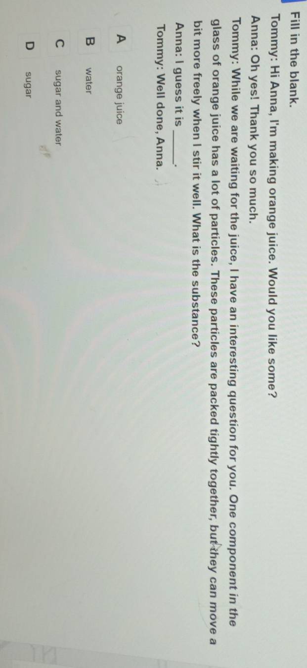 Fill in the blank.
Tommy: Hi Anna, I'm making orange juice. Would you like some?
Anna: Oh yes! Thank you so much.
Tommy: While we are waiting for the juice, I have an interesting question for you. One component in the
glass of orange juice has a lot of particles. These particles are packed tightly together, but they can move a
bit more freely when I stir it well. What is the substance?
Anna: I guess it is _.
Tommy: Well done, Anna.
A orange juice
B water
C sugar and water
D sugar