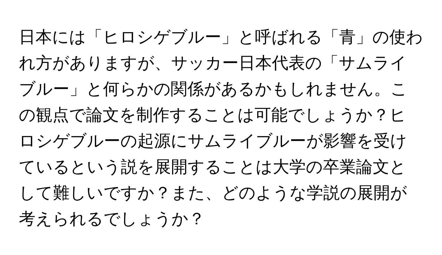 日本には「ヒロシゲブルー」と呼ばれる「青」の使われ方がありますが、サッカー日本代表の「サムライブルー」と何らかの関係があるかもしれません。この観点で論文を制作することは可能でしょうか？ヒロシゲブルーの起源にサムライブルーが影響を受けているという説を展開することは大学の卒業論文として難しいですか？また、どのような学説の展開が考えられるでしょうか？