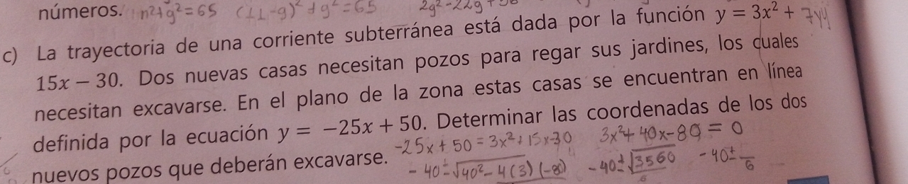 números. 
c) La trayectoria de una corriente subterránea está dada por la función y=3x^2+
15x-30. Dos nuevas casas necesitan pozos para regar sus jardines, los cuales 
necesitan excavarse. En el plano de la zona estas casas se encuentran en línea 
definida por la ecuación y=-25x+50. Determinar las coordenadas de los dos 
nuevos pozos que deberán excavarse.