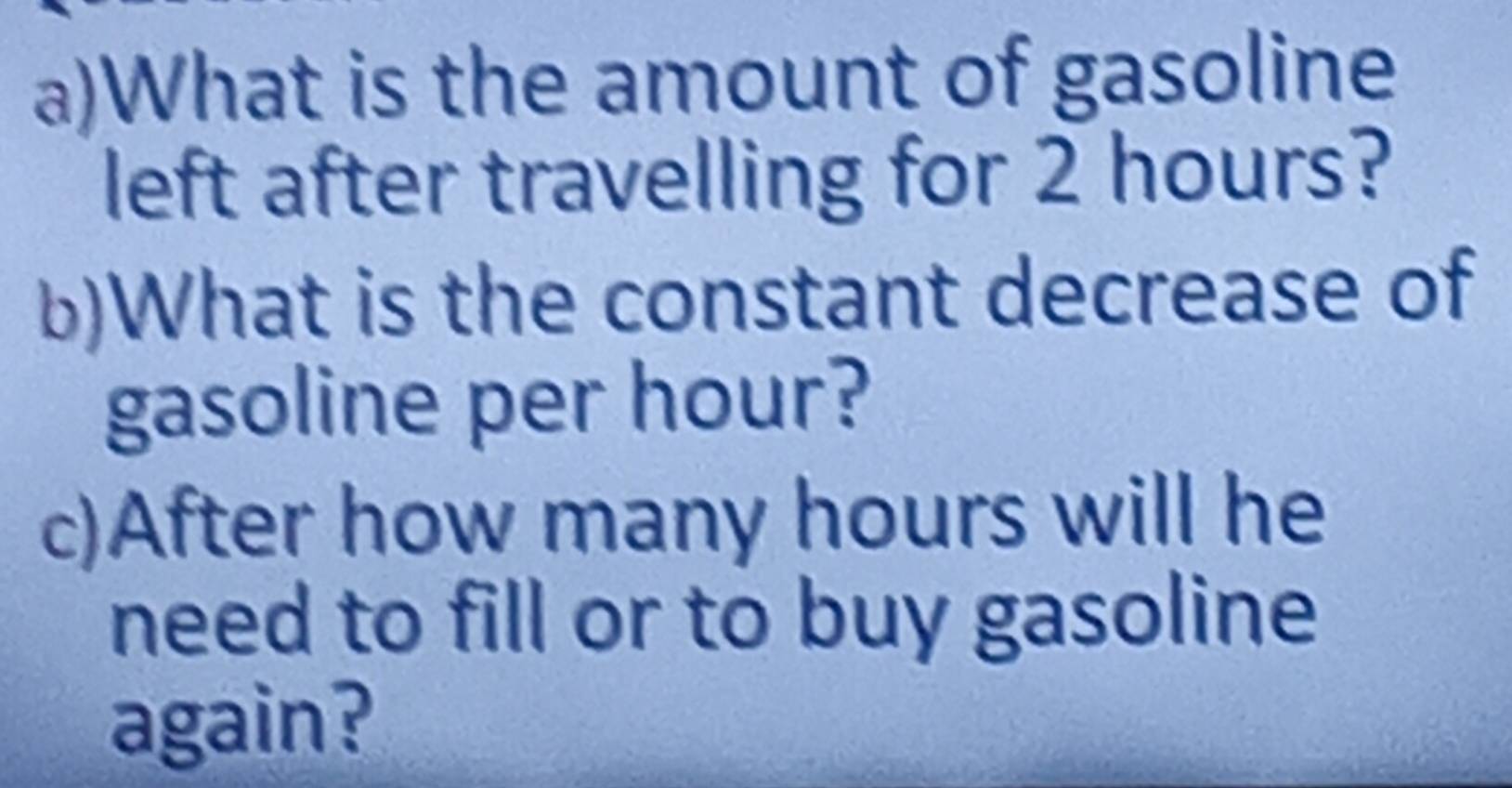 What is the amount of gasoline 
left after travelling for 2 hours? 
b)What is the constant decrease of 
gasoline per hour? 
c)After how many hours will he 
need to fill or to buy gasoline 
again?