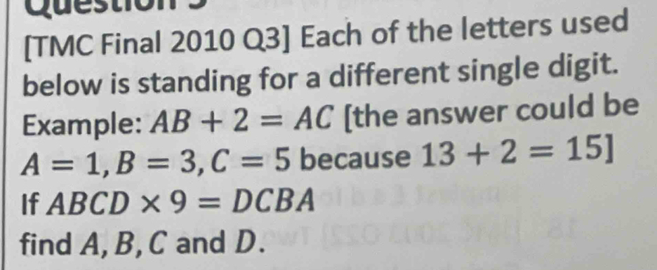 Question 
[TMC Final 2010 Q3] Each of the letters used 
below is standing for a different single digit. 
Example: AB+2=AC [the answer could be
A=1, B=3, C=5 because 13+2=15]
If ABCD* 9=DCBA
find A, B, C and D.