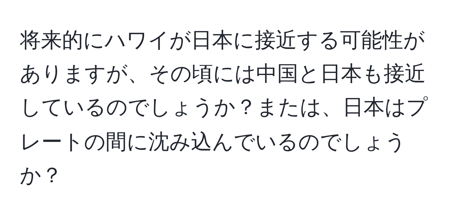 将来的にハワイが日本に接近する可能性がありますが、その頃には中国と日本も接近しているのでしょうか？または、日本はプレートの間に沈み込んでいるのでしょうか？