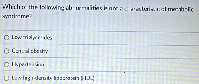 Which of the following abnormalities is not a characteristic of metabolic
syndrome?
Low triglycerides
Central obesity
Hypertension
Low high-density lipoprotein (HDL)