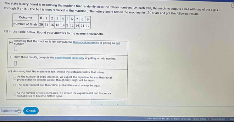 The state lottery board is examining the machine that randomly picks the lottery numbers. On each trial, the machine outputs a ball with one of the digits (
through 9 on it. (The ball is then replaced in the machine.) The lottery board tested the machine for 150 trials and got the following results.
Fill in the table below. Round your answers to the nearest thousandth.
Assuming that the machine is fair, compute the theoretical probability of getting an odd
(a) number.
(b) From these results, compute the experimental probability of getting an odd number.
(c) Assuming that the machine is fair, choose the statement below that is true:
As the number of trials increases, we expect the experimental and theoretical
probabilities to become closer, though they might not be equal.
The experimental and theoretical probabilities must always be equal.
As the number of trials increases, we expect the experimental and theoretical
probabilities to become farther apart.
Explanation Check
© 2024 McGraw Hill LLC. All Rights Reserved. Terms of Use i Privacy Center A