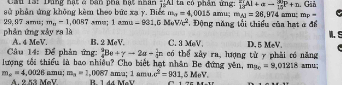 Cầu 13: Dung hạt ở ban pha hạt nhân _13AI ta có phản ứng: _(13)^(27)Al+alpha to _(15)^(30)P+n. Giả
sử phản ứng không kèm theo bức xạ γ. Biết m_alpha =4 ,0015 amu; m_A1=26,974 amu; m_P=
29,97 amu; m_n=1,0087 amu; 1amu=931,5M V/c^2. Động năng tối thiểu của hạt α để
phản ứng xảy ra là II.S
A. 4 MeV. B. 2 MeV. C. 3 MeV. D. 5 MeV.
Câu 14: Để phản ứng: _4^(9Be+gamma to 2alpha +_0^1n có thể xảy ra, lượng tử γ phải có năng
lượng tối thiểu là bao nhiêu? Cho biết hạt nhân Be đứng yên, m_Be)=9,01218 amu;
m_alpha =4,0026 amu; m_n=1,0087 amu; ; 1 amu. c^2=931,5MeV.
A. 2.53 MeV R. 1 44 MoV 1