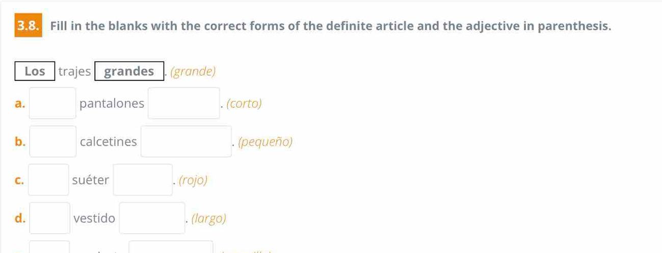 Fill in the blanks with the correct forms of the definite article and the adjective in parenthesis. 
Los trajes grandes (grande) 
a. □ pantalones □ . . (corto) 
b. □ calcetines □ . (pequeño) 
C. □ suéter □. (rojo) 
d. □ vestido □ . (largo) 
□