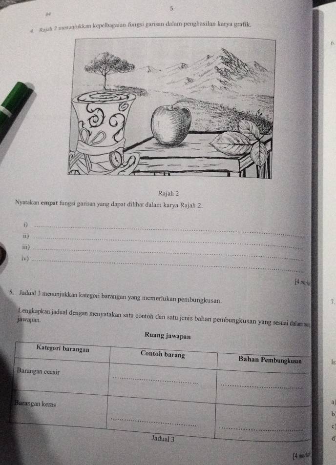 5 
4. Rajah 2 menunjukkan kepelbagaian fungsi garisan dalam penghasilan karya grafik. 
6 
Rajah 2 
Nyatakan empat fungsi garisan yang dapat dilihat dalam karya Rajah 2. 
_D 
i)_ 
ii)_ 
iv)_ 
[4 maris 
5. Jadual 3 menunjukkan kategori barangan yang memerlukan pembungkusan. 
7. 
Lengkapkan jadual dengan menyatakan satu contoh dan satu jenis bahan pembungkusan yang sesuai dalam m 
jawapan. 
Ruan 
Is 
a 
b 
c 
d 
[4 mutor