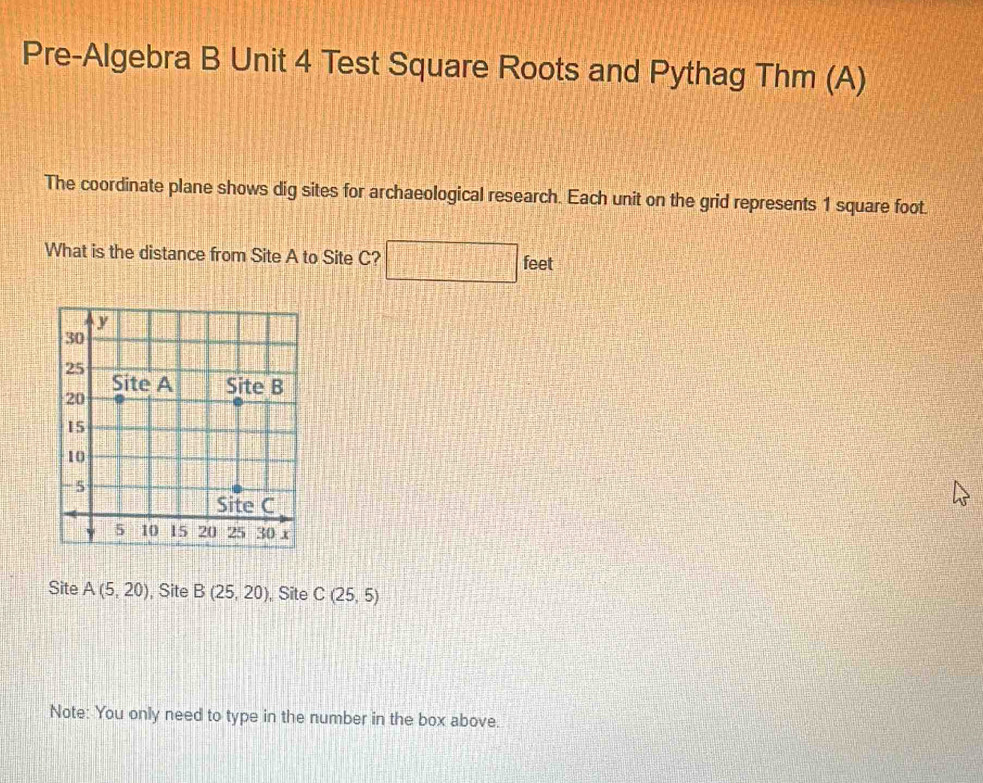 Pre-Algebra B Unit 4 Test Square Roots and Pythag Thm (A) 
The coordinate plane shows dig sites for archaeological research. Each unit on the grid represents 1 square foot. 
What is the distance from Site A to Site C? □ f eet 
Site A(5,20) , Site B(25,20) ,Site C(25,5)
Note: You only need to type in the number in the box above.