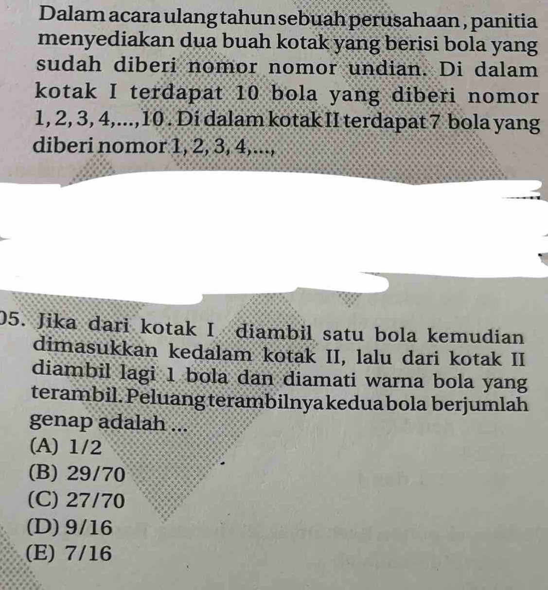 Dalam acara ulang tahun sebuah perusahaan , panitia
menyediakan dua buah kotak yang berisi bola yang
sudah diberi nomor nomor undian. Di dalam
kotak I terdapat 10 bola yang diberi nomor
1, 2, 3, 4,..., 10. Di dalam kotak II terdapat 7 bola yang
diberi nomor 1, 2, 3, 4,...,
05. Jika dari kotak I diambil satu bola kemudian
dimasukkan kedalam kotak II, lalu dari kotak II
diambil lagi 1 bola dan diamati warna bola yang
terambil. Peluang terambilnya kedua bola berjumlah
genap adalah ...
(A) 1/2
(B) 29/70
(C) 27/70
(D) 9/16
(E) 7/16