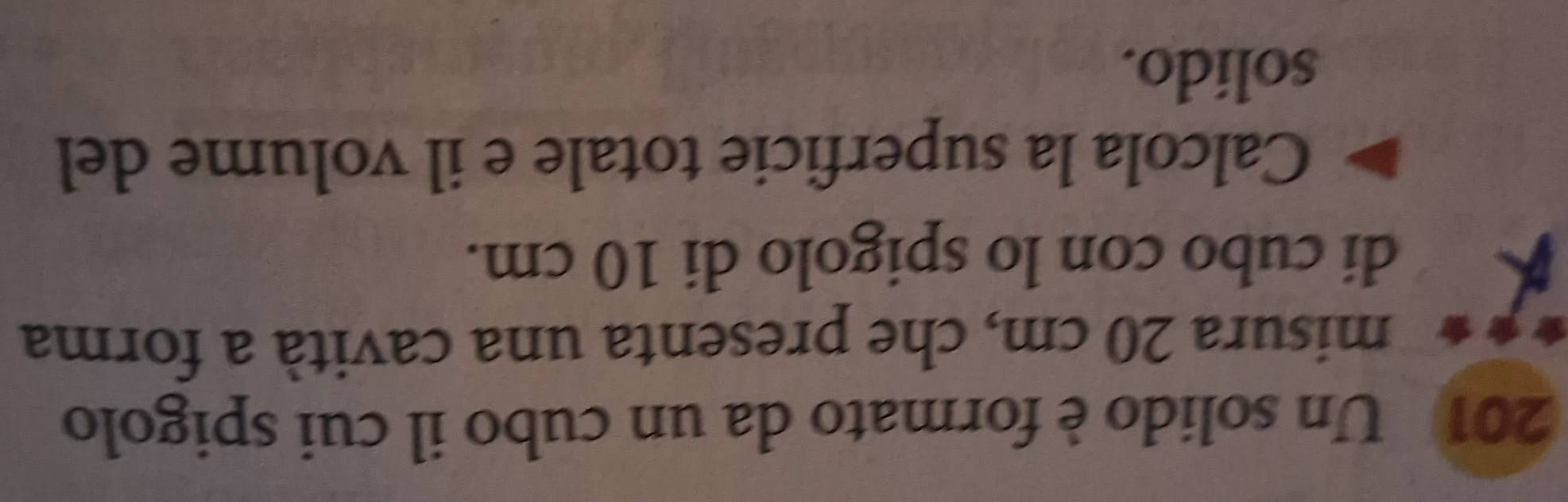 201 Un solido è formato da un cubo il cui spigolo 
misura 20 cm, che presenta una cavità a forma 
di cubo con lo spigolo di 10 cm. 
Calcola la superficie totale e il volume del 
solido.
