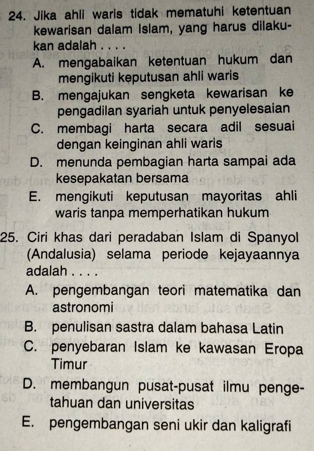 Jika ahli waris tidak mematuhi ketentuan
kewarisan dalam Islam, yang harus dilaku-
kan adalah . . . .
A. mengabaikan ketentuan hukum dan
mengikuti keputusan ahli waris
B. mengajukan sengketa kewarisan ke
pengadilan syariah untuk penyelesaian
C. membagi harta secara adil sesuai
dengan keinginan ahli waris
D. menunda pembagian harta sampai ada
kesepakatan bersama
E. mengikuti keputusan mayoritas ahli
waris tanpa memperhatikan hukum
25. Ciri khas dari peradaban Islam di Spanyol
(Andalusia) selama periode kejayaannya
adalah . . . .
A. pengembangan teori matematika dan
astronomi
B. penulisan sastra dalam bahasa Latin
C. penyebaran Islam ke kawasan Eropa
Timur
D. membangun pusat-pusat ilmu penge-
tahuan dan universitas
E. pengembangan seni ukir dan kaligrafi