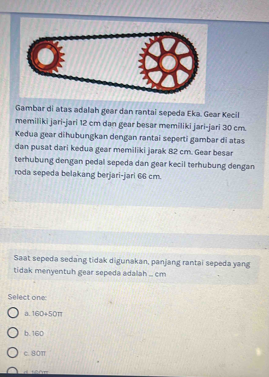 Gambar di atas adalah gear dan rantai sepeda Eka. Gear Kecil
memiliki jari-jari 12 cm dan gear besar memiliki jari-jari 30 cm.
Kedua gear dihubungkan dengan rantai seperti gambar di atas
dan pusat dari kedua gear memiliki jarak 82 cm. Gear besar
terhubung dengan pedal sepeda dan gear kecil terhubung dengan
roda sepeda belakang berjari-jari 66 cm.
Saat sepeda sedang tidak digunakan, panjang rantai sepeda yang
tidak menyentuh gear sepeda adalah ... cm
Select one:
a. 160+50π
b. 160
c. 80π