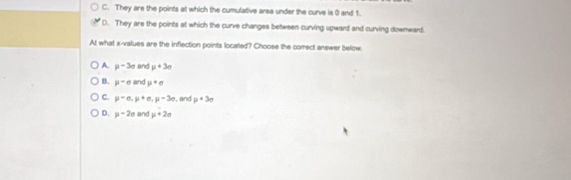 C. They are the points at which the cumulative area under the curve is 0 and 1.
D. They are the points at which the curve changes between curving upward and curving downward.
At what x -values are the inflection points located? Choose the correct answer below
A. mu -3sigma and mu +3sigma
B. mu =sigma and mu +sigma
C. mu =sigma , mu +sigma , mu -3sigma , and mu +3sigma
D. mu -2sigma and mu +2sigma