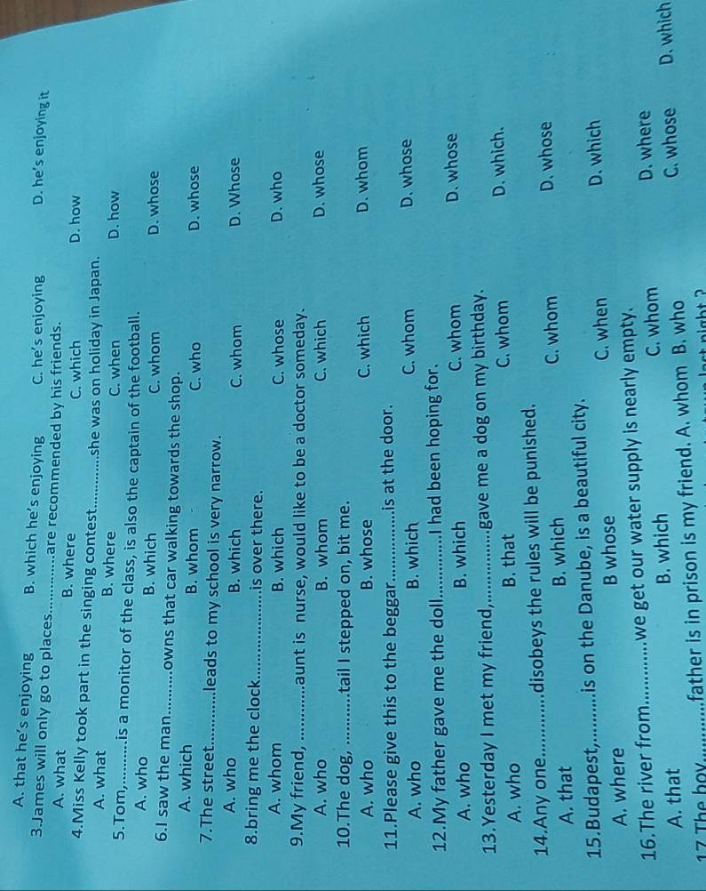 A. that he’s enjoying B. which he’s enjoying C. he’s enjoying D. he’s enjoying it
3.James will only go to places_ are recommended by his friends.
A. what B. where C. which D. how
4.Miss Kelly took part in the singing contest_ she was on holiday in Japan.
A. what B. where C. when D. how
5.Tom,.... , is a monitor of the class, is also the captain of the football.
A. who B. which C. whom D. whose
6.I saw the man_ . .owns that car walking towards the shop.
A. which B. whom C. who D. whose
7.The street_ leads to my school is very narrow.
A. who B. which C. whom D. Whose
8.bring me the clock_ is over there.
A. whom B. which C. whose D. who
9.My friend, _ Launt is nurse, would like to be a doctor someday.
A. who B. whom C. which D. whose
10.The dog, _tail I stepped on, bit me.
A. who B. whose C. which D. whom
11.Please give this to the beggan _is at the door.
A. who B. which C. whom D. whose
12.My father gave me the doll_ I had been hoping for.
A. who B. which C. whom D. whose
13.Yesterday I met my friend,_ gave me a dog on my birthday.
A. who B. that C. whom
D. which.
14.Any one.............disobeys the rules will be punished.
A. that B. which
C. whom D. whose
15.Budapest,..........is on the Danube, is a beautiful city.
C. when D. which
A. where B whose
16.The river from_ ....... we get our water supply is nearly empty.
C. whom D. where
A. that B. which
C. whose
17 The bov_ father is in prison is my friend. A. whom B. who D. which