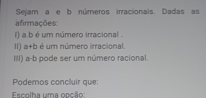 Sejam a e b números irracionais. Dadas as 
afirmações: 
I) a.b é um número irraciona! . 
II) a+b é um número irracional. 
III) a-b pode ser um número racional. 
Podemos concluir que: 
Escolha uma opção: