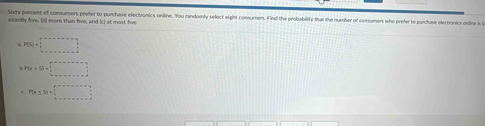 Sixty percent of consumers prefer to purchase electronics online. You randomly select eight consumers. Find the probability that the number of consumers who prefer to purchase electronics online is (
exactly five, (b) more than five, and (c) at most five
a. P(5)=□
b P(x>5)=□
C. P(x≤ 5)=□