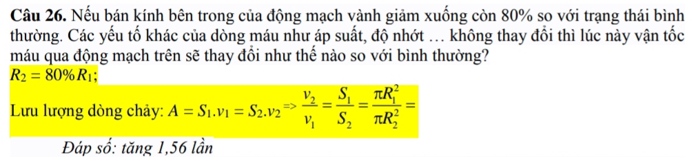 Nếu bán kính bên trong của động mạch vành giảm xuống còn 80% so với trạng thái bình 
thường. Các yếu tố khác của dòng máu như áp suất, độ nhớt ... không thay đổi thì lúc này vận tốc 
máu qua động mạch trên sẽ thay đổi như thế nào so với bình thường?
R_2=80% R_1; 
Lưu lượng dòng chảy: A=S_1. v_1=S_2. v_2Rightarrow frac v_2v_1=frac S_1S_2=frac (π R_1)^2(π R_2)^2=
Đáp số: tăng 1,56 lần