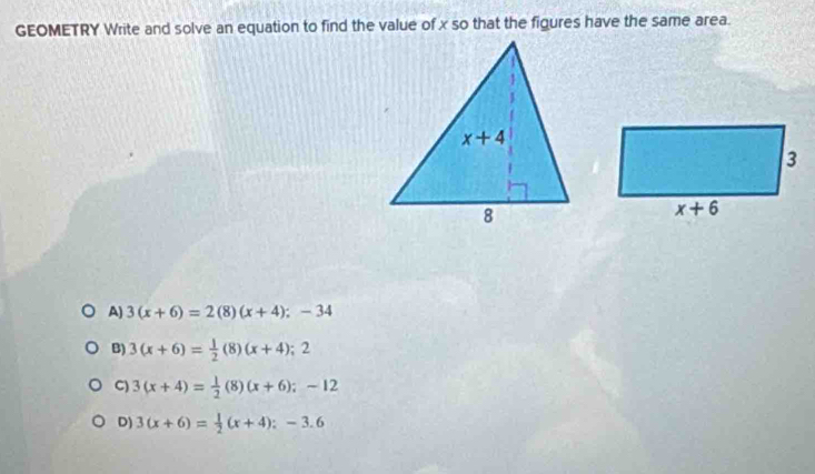 GEOMETRY Write and solve an equation to find the value of x so that the figures have the same area.
A) 3(x+6)=2(8)(x+4);-34
B) 3(x+6)= 1/2 (8)(x+4);2
C) 3(x+4)= 1/2 (8)(x+6);-12
D) 3(x+6)= 1/2 (x+4);-3.6