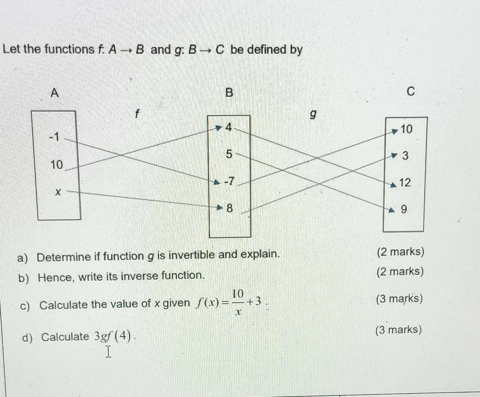 Let the functions f.Ato B and g:Bto C be defined by
A
B
C
f
g
4
10
-1
5
3
10
-7
12
X
8
9
a) Determine if function g is invertible and explain. (2 marks) 
b) Hence, write its inverse function. 
(2 marks) 
c) Calculate the value of x given f(x)= 10/x +3 (3 marks) 
d Calculate 3gf(4). 
(3 marks)