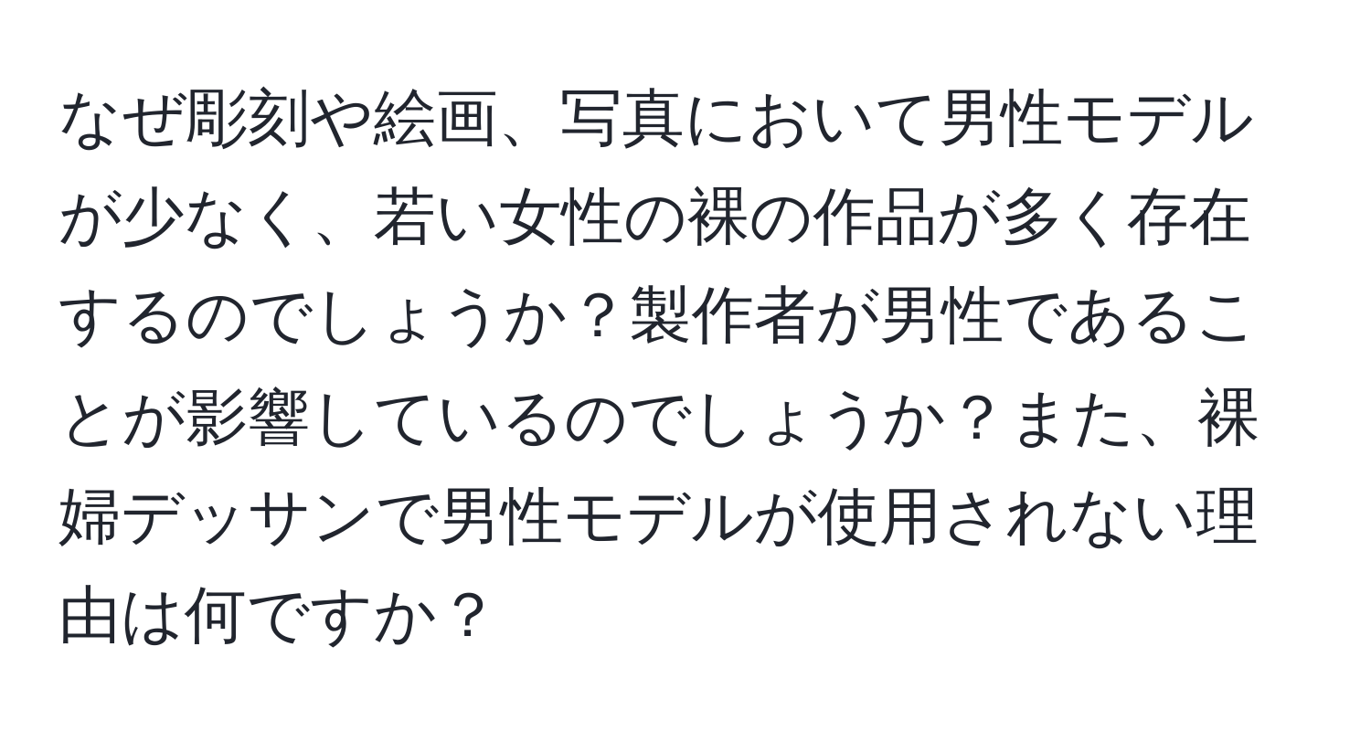 なぜ彫刻や絵画、写真において男性モデルが少なく、若い女性の裸の作品が多く存在するのでしょうか？製作者が男性であることが影響しているのでしょうか？また、裸婦デッサンで男性モデルが使用されない理由は何ですか？