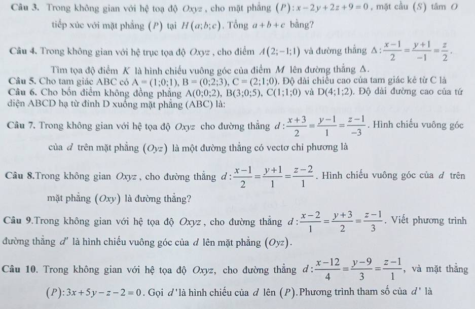 Trong không gian với hệ toạ độ Oxyz , cho mặt phẳng (P): x-2y+2z+9=0 , mặt cầu (S) tan O
tiếp xúc với mặt phẳng (P) tại H(a;b;c). Tổng a+b+c bằng?
Câu 4. Trong không gian với hệ trục tọa độ Oxyz , cho điểm A(2;-1;1) và đường thẳng △ :  (x-1)/2 = (y+1)/-1 = z/2 .
Tìm tọa độ điểm K là hình chiếu vuông góc của điểm M lên đường thắng Δ.
Câu 5. Cho tam giác ABC có A=(1;0;1),B=(0;2;3),C=(2;1;0) Đ. Độ dài chiều cao của tam giác kẻ từ C là
Câu 6. Cho bốn điểm không đồng phẳng A(0;0;2),B(3;0;5),C(1;1;0) và D(4;1;2). Độ dài đường cao của tứ
diện ABCD hạ từ đinh D xuống mặt phẳng (ABC) là:
Câu 7. Trong không gian với hệ tọa độ Oxyz cho đường thắng d :  (x+3)/2 = (y-1)/1 = (z-1)/-3 . Hình chiếu vuông góc
của  trên mặt phẳng (Oyz) là một đường thẳng có vectơ chỉ phương là
Câu 8.Trong không gian Oxyz , cho đường thẳng d :  (x-1)/2 = (y+1)/1 = (z-2)/1 . Hình chiếu vuông góc của d trên
mặt phẳng (Oxy) là đường thẳng?
Câu 9.Trong không gian với hệ tọa độ Oxyz , cho đường thẳng d :  (x-2)/1 = (y+3)/2 = (z-1)/3 . Viết phương trình
đường thắng d' là hình chiếu vuông góc của d lên mặt phẳng (Oyz).
Câu 10. Trong không gian với hệ tọa độ Oxyz, cho đường thẳng d:  (x-12)/4 = (y-9)/3 = (z-1)/1  , và mặt thắng
(P): 3x+5y-z-2=0. Gọi d'là hình chiếu của d lhat en(P).Phương trình tham số của d' là