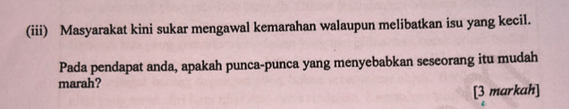 (iii) Masyarakat kini sukar mengawal kemarahan walaupun melibatkan isu yang kecil. 
Pada pendapat anda, apakah punca-punca yang menyebabkan seseorang itu mudah 
marah? 
[3 markah]