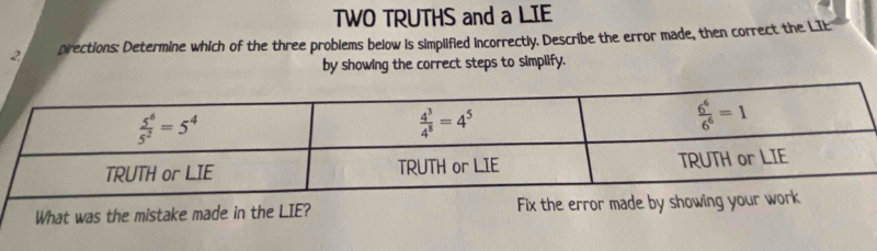 TWO TRUTHS and a LIE
2 pirections: Determine which of the three problems below is simplified incorrectly. Describe the error made, then correct the LIE
by showing the correct steps to simplify.
What was the mistake made in the LIE? Fix the error made by show