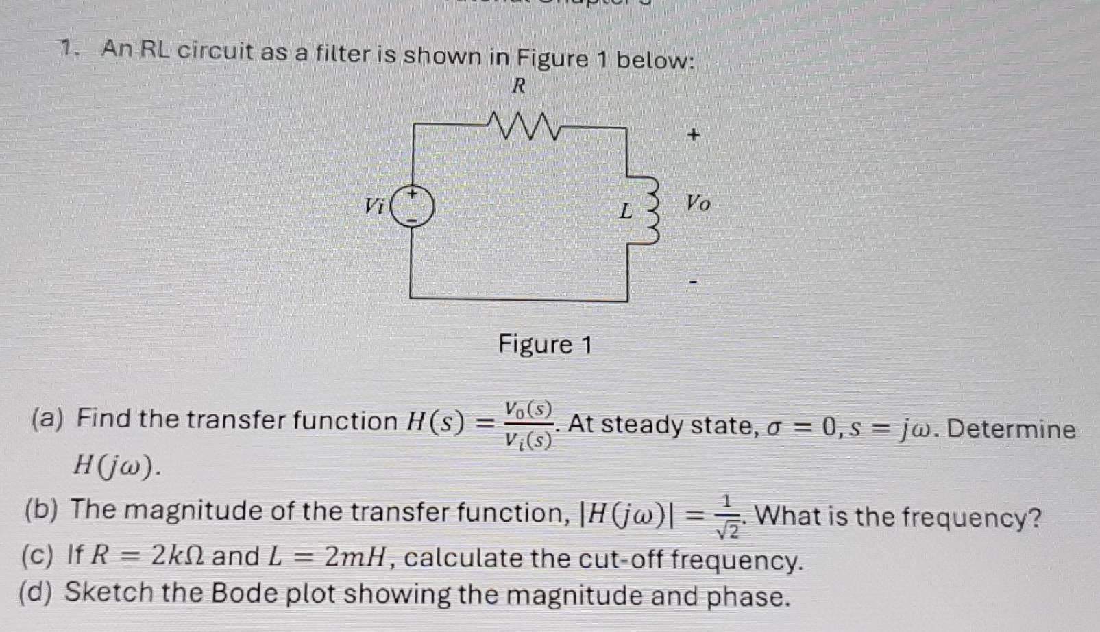 An RL circuit as a filter is shown in Figure 1 below: 
(a) Find the transfer function H(s)=frac V_0(s)V_i(s). At steady state, sigma =0, s=jomega. Determine
H(jomega ) ) 
(b) The magnitude of the transfer function, |H(jomega )|= 1/sqrt(2) . What is the frequency? 
(c) If R=2kOmega and L=2mH , calculate the cut-off frequency. 
(d) Sketch the Bode plot showing the magnitude and phase.